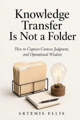 Knowledge Transfer Is Not A Folder: How to Capture Context, Judgment, and Operational Wisdom - Artemis Ellis - cover