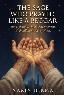 The Sage Who Prayed Like a Beggar: The Life and Sacred Conversations of Abdullah Ansari of Herat - Narin Hikma - cover