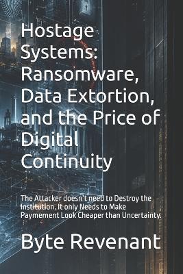 Hostage Systems: Ransomware, Data Extortion, and the Price of Digital Continuity: The Attacker doesn't need to Destroy the Institution. It only Needs to Make Paymement Look Cheaper than Uncertainty. - Byte Revenant - cover