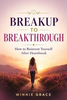 Breakup To Breakthrough: How To Reinvent Yourself After Heartbreak - Winnie Grace - cover