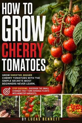 How to Grow Cherry Tomatoes: Grow Healthy, Productive Plants in Beds or Containers With Step by Step Guidance on Choosing Varieties, Watering, Feeding, Pruning, and Harvesting Flavorful Tomatoes Even in Small Spaces - Lucas Bennett - cover