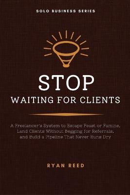 Stop Waiting for Clients: A Freelancer's System to Escape Feast or Famine, Land Clients Without Begging for Referrals, and Build a Pipeline That Never Runs Dry - Ryan Reed - cover