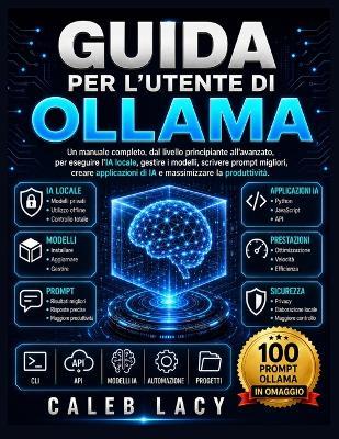 Guida per l'utente di Ollama: Un manuale completo, dal livello principiante all'avanzato, per eseguire l'IA locale, gestire i modelli, scrivere prompt migliori, creare applicazioni di IA e massimizzare la produttività. - Caleb Lacy - cover