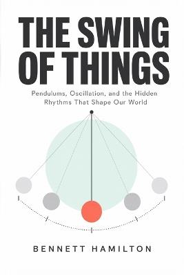The Swing of Things: Pendulums, Oscillation, and the Hidden Rhythms That Shape Our World - Bennett Hamilton - cover