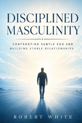 Disciplined Masculinity: Confronting Subtle Ego and Building Stable Relationships - Robert White - cover