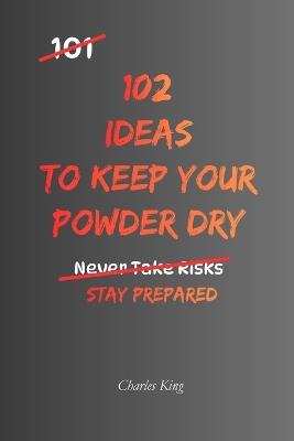 102 Ideas To Keep Your Powder Dry: No Perfect Preparation. Simple Everyday Ideas To Stay Ready, Protect Your Resources, Make Better Decisions, and Act When The Time Is Right. - Charles King - cover