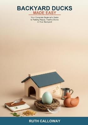 Backyard Ducks Made Easy: Your Complete Beginner's Guide to Raising Happy, Healthy Ducks in Your Backyard -- Learn About Breeds, Housing, Feeding, Daily Care, Egg Production, Health, and Predator Protection - Ruth Calloway - cover