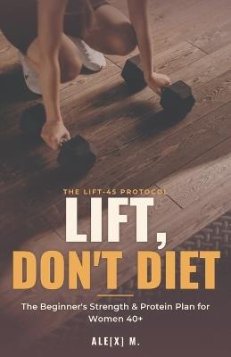 Lift, Don't Diet: The Beginner's Strength & Protein Plan for Women 40+ - Ale[x] M - cover