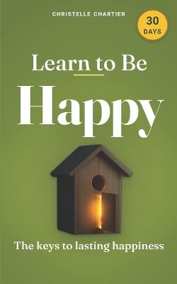 Learning to Be Happy: a simple 30-day guide to lasting joy and inner peace: Unlock lasting happiness & mental wellness with practical steps & transformative habits for a more joyful life - Christelle Chartier - cover