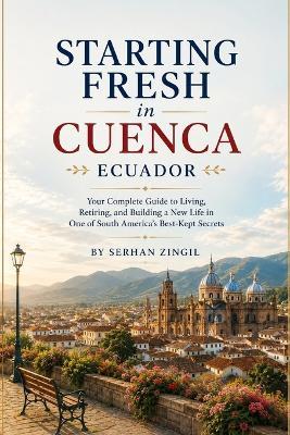 Starting Fresh in Cuenca: How to Retire Comfortably, Navigate Daily Life, Understand Residency, and Feel at Home in Ecuador's Most Beloved Colonial City - Serhan Zingil - cover