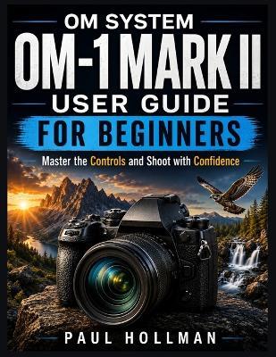 OM System OM-1 Mark II User Guide for Beginners: Master the Controls and Shoot with Confidence - Paul Hollman - cover
