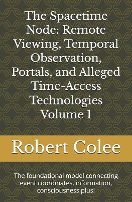 The Spacetime Node: Remote Viewing, Temporal Observation, Portals, and Alleged Time-Access Technologies Volume 1: The foundational model connecting event coordinates, information, consciousness plus! - Robert Colee - cover