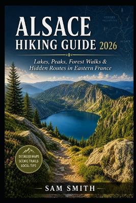 Alsace Hiking Guide 2026: Explore the Vosges Lakes, Scenic Mountain Trails, Forest Walks, and Hidden Nature Routes in France - Sam Smith - cover