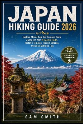 Japan Hiking Guide 2026: Explore Mount Fuji, the Kumano Kodo, Japanese Alps, Scenic Forest Trails, Historic Temples, Hidden Villages, and Local Walking Tips - Sam Smith - cover