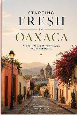 Starting Fresh in Oaxaca: The Ultimate Expat Guide to Living, Retiring, Working Remotely, and Building a New Life in Mexico's Cultural Heart - Serhan Zingil - cover