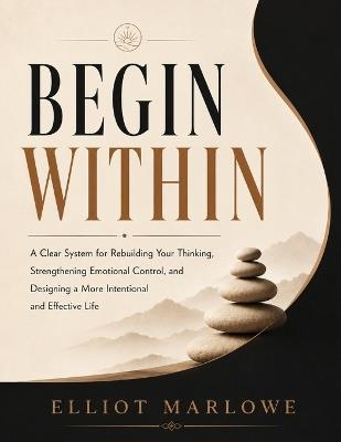 Begin Within: A clear system for rebuilding your thinking, strengthening emotional control, and designing a more intentional and effective life - Elliot Marlowe - cover