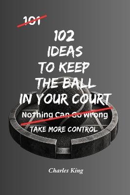 102 Ideas To Keep The Ball In Your Court: No Total Control. Simple Everyday Ideas To Take Initiative, Stay Proactive, Make Your Own Moves, and Keep Yourself In A Stronger Position. - Charles King - cover