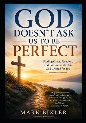 God Doesn't Ask Us To Be Perfect: Finding Grace, Freedom and Purpos in the Life God Created for You - Mark Bixler - cover