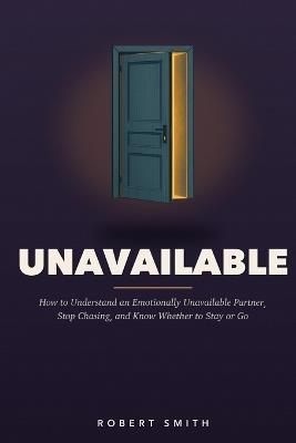 Unavailable: How to Understand an Emotionally Unavailable Partner, Stop Chasing Closeness, and Know Whether to Stay or Go - Robert Smith - cover