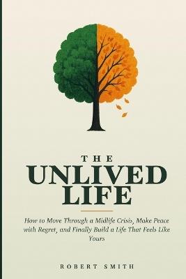 The Unlived Life: How to Move Through a Midlife Crisis, Make Peace with Regret, and Finally Build a Life That Feels Like Yours - Robert Smith - cover