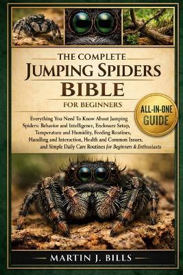 The Complete Jumping Spiders Bible for Beginners: Everything You Need To Know About Jumping Spiders: Behavior and intelligence, enclosure setup, temperature and humidity, feeding routines....daily care routines for beginners & enthusiasts - Martin J Bills - cover