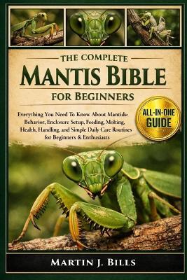 The Complete Mantids Bible for Beginners: Everything You Need To Know About Mantids: Behavior, enclosure setup, feeding, molting, health, handling, and simple daily care routines for beginners & enthusiasts - Martin J Bills - cover