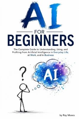 AI For Beginners: The Complete Guide to Understanding, Using, and Profiting from Artificial Intelligence in Everyday Life, at Work, and in Business - Roy Moses - cover