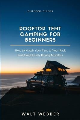 Rooftop Tent Camping for Beginners: How to Match a Tent to Your Roof Rack's Real Weight Rating, Install It Correctly, and Avoid the Buying Mistakes That Cost New Owners Thousands - Walt Webber - cover