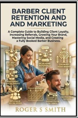 Barber Client Retention and Marketing: A Complete Guide to Building Client Loyalty, Increasing Referrals, Growing Your Brand, Mastering Social Media, and Creating a Fully Booked Barber Business - Roger S Smith - cover
