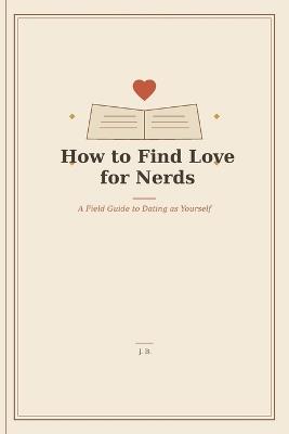 How To Find Love For Nerds: A Field Guide To Dating As Yourself - J B - cover