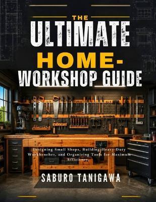 The Ultimate Home Workshop Guide: Designing Small Shops, Building Heavy-Duty Workbenches, and Organizing Tools for Maximum Efficiency - Saburo Tanigawa - cover