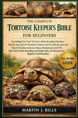 The Complete Tortoise Keeper's Bible for Beginners: Everything You Need To Know About Keeping Tortoises: Step-by-step care for Hermann's, Sulcata, Red-Footed, Russian, and Desert tortoises....simple daily care routines for beginners & enthusiasts - Martin J Bills - cover