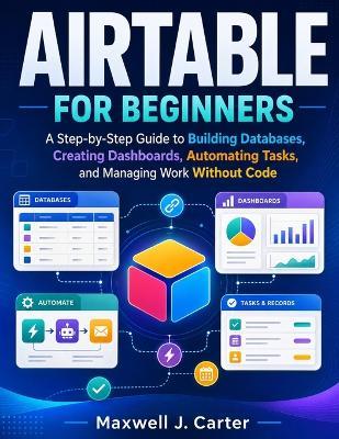 Airtable for Beginners: A Step-by-Step Guide to Building Databases, Creating Dashboards, Automating Tasks, and Managing Work Without Code - Maxwell J Carter - cover