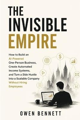 The Invisible Empire: How to Build an AI-Powered One-Person Business, Create Automated Income Systems, and Turn a Side Hustle into a Scalable Company Without Hiring Employees - Owen Bennett - cover