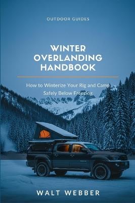 Winter Overlanding Handbook: How to Winterize Your Rig, Manage Power and Heat Safely Below Freezing, and Keep Camping When Everyone Else Packs It In - Walt Webber - cover