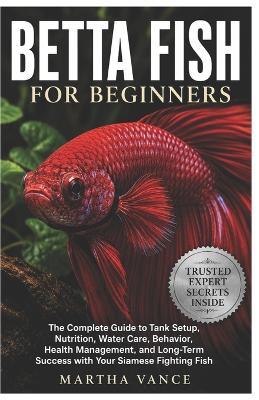 Betta Fish for Beginners: The Complete Guide to Tank Setup, Nutrition, Water Care, Behavior, Health Management, and Long-Term Success with Your Siamese Fighting Fish - Martha Vance - cover