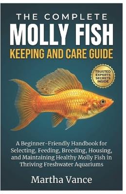 The Complete Molly Fish Keeping and Care Guide: A Beginner-Friendly Handbook For Selecting, Feeding, Breeding, Housing, And Maintaining Healthy Molly Fish In Thriving Freshwater Aquariums - Martha Vance - cover
