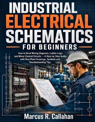 Industrial Electrical Schematics for Beginners: How to Read Wiring Diagrams, Ladder Logic and Motor Control Circuits - A Step-by-Step Guide with Real Plant Drawings, Symbols and Troubleshooting Tips - Marcus R Callahan - cover