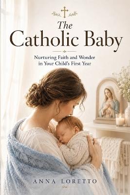 The Catholic Baby: A Parent's Guide to Nurturing Your Baby with Faith, Love, Respect, and Reverence - Anna Loretto - cover