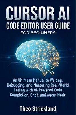 CURSOR AI Code Editor User Guide for Beginners: An Ultimate Manual to Writing, Debugging, and Mastering Real-World Coding with AI-Powered Code Completion, Chat, and Agent Mode - Theo Strickland - cover