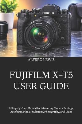 Fujifilm X-T5 User Guide: A Step-by-Step Manual for Mastering Camera Settings, Autofocus, Film Simulations, Photography, and Video - Alfred Lewis - cover