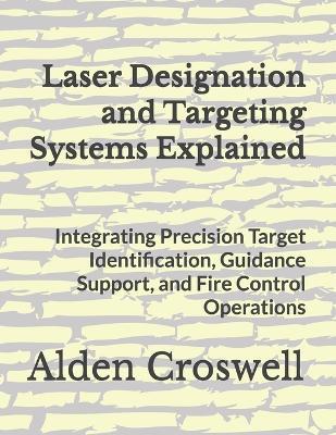Laser Designation and Targeting Systems Explained: Integrating Precision Target Identification, Guidance Support, and Fire Control Operations - Alden Croswell - cover