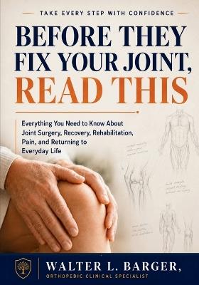 Before They Fix Your Joint, Read This: Everything You Need to Know About Joint Surgery, Recovery, Rehabilitation, Pain, and Returning to Everyday Life - Walter L Barger - cover