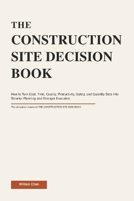 The Construction Site Decision Book: How to Turn Cost, Time, Quality, Productivity, Safety, and Quantity Data Into Smarter Planning and Stronger Execution - William Chan - cover