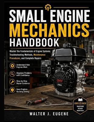 Small Engine Mechanics Handbook: Master the Fundamentals of Engine Systems, Troubleshooting Methods, Maintenance Procedures, and Complete Repairs - Walter J Eugene - cover