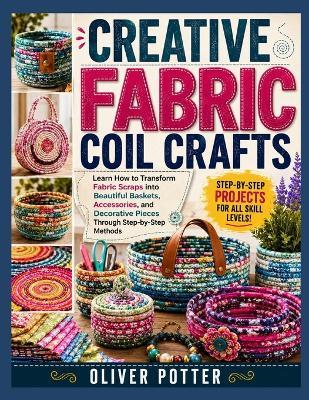 Creative Fabric Coil Crafts: Learn How to Transform Fabric Scraps into Beautiful Baskets, Accessories, and Decorative Pieces Through Step-by-Step Methods - Oliver Potter - cover