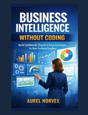 Business Intelligence Without Coding: Build Dashboards, Reports & Automated Analytics for Non-Technical Leaders - Aurel Norvex - cover
