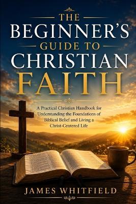 The Beginner's Guide to Christian Faith: A Practical Christian Handbook for Understanding the Foundations of Biblical Belief and Living a Christ-Centered Life - James Whitfield - cover