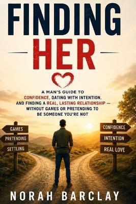 Finding Her: A Man's Guide to Confidence, Dating with Intention, and Finding a Real, Lasting Relationship - Without Games or Pretending to Be Someone You're Not - Norah Barclay - cover