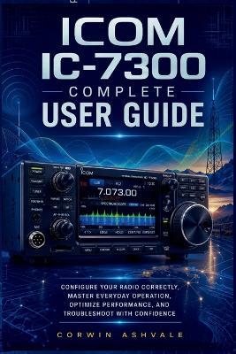 ICOM IC 7300 Complete User Guide: Configure Your Radio Correctly, Master Everyday Operation, Optimize Performance, and Troubleshoot with Confidence - Corwin Ashvale - cover